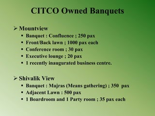 CITCO Owned Banquets
 Mountview
 Banquet : Confluence ; 250 pax
 Front/Back lawn ; 1000 pax each
 Conference room ; 30 pax
 Executive lounge ; 20 pax
 1 recently inaugurated business centre.
 Shivalik View
 Banquet : Majras (Means gathering) ; 350 pax
 Adjacent Lawn : 500 pax
 1 Boardroom and 1 Party room ; 35 pax each
 