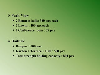 Park View
 2 Banquet halls: 300 pax each
 3 Lawns : 100 pax each
 1 Conference room : 35 pax
 Baithak
 Banquet : 200 pax
 Garden + Terrace + Hall : 500 pax
 Total strength holding capacity : 800 pax
 