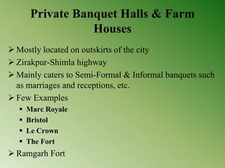 Private Banquet Halls & Farm
Houses
 Mostly located on outskirts of the city
 Zirakpur-Shimla highway
 Mainly caters to Semi-Formal & Informal banquets such
as marriages and receptions, etc.
 Few Examples
 Marc Royale
 Bristol
 Le Crown
 The Fort
 Ramgarh Fort
 