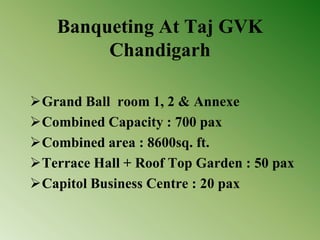 Banqueting At Taj GVK
Chandigarh
Grand Ball room 1, 2 & Annexe
Combined Capacity : 700 pax
Combined area : 8600sq. ft.
Terrace Hall + Roof Top Garden : 50 pax
Capitol Business Centre : 20 pax
 