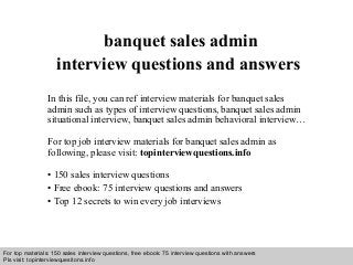 Interview questions and answers – free download/ pdf and ppt file
banquet sales admin
interview questions and answers
In this file, you can ref interview materials for banquet sales
admin such as types of interview questions, banquet sales admin
situational interview, banquet sales admin behavioral interview…
For top job interview materials for banquet sales admin as
following, please visit: topinterviewquestions.info
• 150 sales interview questions
• Free ebook: 75 interview questions and answers
• Top 12 secrets to win every job interviews
For top materials: 150 sales interview questions, free ebook: 75 interview questions with answers
Pls visit: topinterviewquesitons.info
 