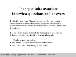 Interview questions and answers – free download/ pdf and ppt file
banquet sales associate
interview questions and answers
In this file, you can ref interview materials for banquet sales
associate such as types of interview questions, banquet sales
associate situational interview, banquet sales associate behavioral
interview…
For top job interview materials for banquet sales associate as
following, please visit: topinterviewquestions.info
• 150 sales interview questions
• Free ebook: 75 interview questions and answers
• Top 12 secrets to win every job interviews
For top materials: 150 sales interview questions, free ebook: 75 interview questions with answers
Pls visit: topinterviewquesitons.info
 