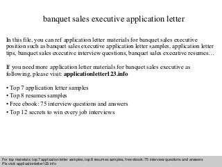 banquet sales executive application letter 
In this file, you can ref application letter materials for banquet sales executive 
position such as banquet sales executive application letter samples, application letter 
tips, banquet sales executive interview questions, banquet sales executive resumes… 
If you need more application letter materials for banquet sales executive as 
following, please visit: applicationletter123.info 
• Top 7 application letter samples 
• Top 8 resumes samples 
• Free ebook: 75 interview questions and answers 
• Top 12 secrets to win every job interviews 
For top materials: top 7 application letter samples, top 8 resumes samples, free ebook: 75 interview questions and answers 
Pls visit: applicationletter123.info 
Interview questions and answers – free download/ pdf and ppt file 
 