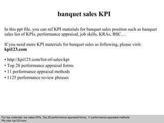 banquet sales KPI 
In this ppt file, you can ref KPI materials for banquet sales position such as banquet 
sales list of KPIs, performance appraisal, job skills, KRAs, BSC… 
If you need more KPI materials for banquet sales as following, please visit: 
kpi123.com 
• http://kpi123.com/list-of-sales-kpi 
• Top 28 performance appraisal forms 
• 11 performance appraisal methods 
• 1125 performance review phrases 
For top materials: top sales KPIs, Top 28 performance appraisal forms, 11 performance appraisal methods 
Pls visit: kpi123.com 
Interview questions and answers – free download/ pdf and ppt file 
 