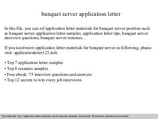 banquet server application letter 
In this file, you can ref application letter materials for banquet server position such 
as banquet server application letter samples, application letter tips, banquet server 
interview questions, banquet server resumes… 
If you need more application letter materials for banquet server as following, please 
visit: applicationletter123.info 
• Top 7 application letter samples 
• Top 8 resumes samples 
• Free ebook: 75 interview questions and answers 
• Top 12 secrets to win every job interviews 
Top materials: top 7 application letter samples, top 8 resumes samples, free ebook: 75 interview questions and answer 
Interview questions and answers – free download/ pdf and ppt file 
 