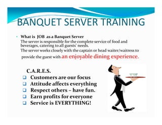 BANQUET SERVER TRAININGBANQUET SERVER TRAINING
• What is  JOB  as a Banquet ServerJ q
The server is responsible for the complete service of food and 
beverages, catering to all guests’ needs.  
The server works closely with the captain or head waiter/waitress to
  j bl  di i   i   provide the guest with an enjoyable dining experience.  
C A R E SC.A.R.E.S.
 Customers are our focus
 Attitude affects everythingy g
 Respect others – have fun.  
 Earn profits for everyone
 S i  i  EVERYTHING! Service is EVERYTHING!
 