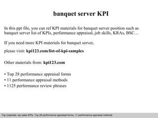 banquet server KPI 
In this ppt file, you can ref KPI materials for banquet server position such as 
banquet server list of KPIs, performance appraisal, job skills, KRAs, BSC… 
If you need more KPI materials for banquet server, 
please visit: kpi123.com/list-of-kpi-samples 
Other materials from: kpi123.com 
• Top 28 performance appraisal forms 
• 11 performance appraisal methods 
• 1125 performance review phrases 
Top materials: top sales KPIs, Top 28 performance appraisal forms, 11 performance appraisal methods 
Interview questions and answers – free download/ pdf and ppt file 
 