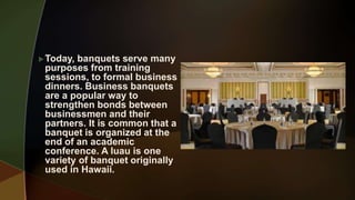 Today, banquets serve many
purposes from training
sessions, to formal business
dinners. Business banquets
are a popular way to
strengthen bonds between
businessmen and their
partners. It is common that a
banquet is organized at the
end of an academic
conference. A luau is one
variety of banquet originally
used in Hawaii.
 