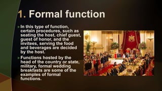 In this type of function,
certain procedures, such as
seating the host, chief guest,
guest of honor, and the
invitees, serving the food
and beverages are decided
by the host.
Functions hosted by the
head of the country or state,
military, formal wedding
breakfasts are some of the
examples of formal
functions.
 