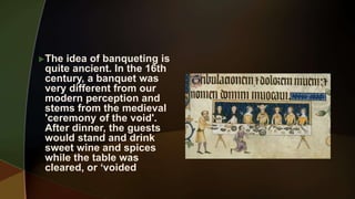 The idea of banqueting is
quite ancient. In the 16th
century, a banquet was
very different from our
modern perception and
stems from the medieval
'ceremony of the void'.
After dinner, the guests
would stand and drink
sweet wine and spices
while the table was
cleared, or ‘voided
 