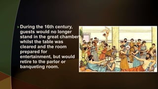 During the 16th century,
guests would no longer
stand in the great chamber
whilst the table was
cleared and the room
prepared for
entertainment, but would
retire to the parlor or
banqueting room.
 