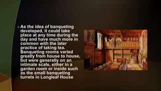 As the idea of banqueting
developed, it could take
place at any time during the
day and have much more in
common with the later
practice of taking tea.
Banqueting rooms varied
greatly from house to house,
but were generally on an
intimate scale, either in a
garden room or inside such
as the small banqueting
turrets in Longleaf House
 
