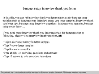 banquet setup interview thank you letter 
In this file, you can ref interview thank you letter materials for banquet setup 
position such as banquet setup interview thank you letter samples, interview thank 
you letter tips, banquet setup interview questions, banquet setup resumes, banquet 
setup cover letter … 
If you need more interview thank you letter materials for banquet setup as 
following, please visit: interviewthankyouletter.info 
• Top 8 interview thank you letter samples 
• Top 7 cover letter samples 
• Top 8 resumes samples 
• Free ebook: 75 interview questions and answers 
• Top 12 secrets to win every job interviews 
Top materials: top 8 interview thank you letter samples, top 8 resumes samples, free ebook: 75 interview questions and answer 
Interview questions and answers – free download/ pdf and ppt file 
 