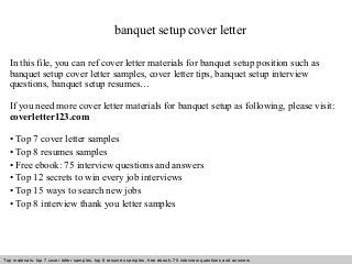 banquet setup cover letter 
In this file, you can ref cover letter materials for banquet setup position such as 
banquet setup cover letter samples, cover letter tips, banquet setup interview 
questions, banquet setup resumes… 
If you need more cover letter materials for banquet setup as following, please visit: 
coverletter123.com 
• Top 7 cover letter samples 
• Top 8 resumes samples 
• Free ebook: 75 interview questions and answers 
• Top 12 secrets to win every job interviews 
• Top 15 ways to search new jobs 
• Top 8 interview thank you letter samples 
Top materials: top 7 cover letter samples, top 8 Interview resumes samples, questions free and ebook: answers 75 – interview free download/ questions pdf and answers 
ppt file 
 