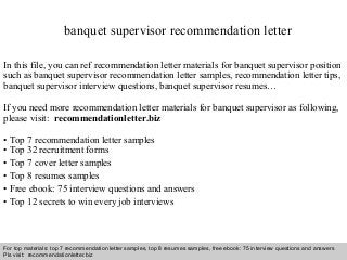Interview questions and answers – free download/ pdf and ppt file
banquet supervisor recommendation letter
In this file, you can ref recommendation letter materials for banquet supervisor position
such as banquet supervisor recommendation letter samples, recommendation letter tips,
banquet supervisor interview questions, banquet supervisor resumes…
If you need more recommendation letter materials for banquet supervisor as following,
please visit: recommendationletter.biz
• Top 7 recommendation letter samples
• Top 32 recruitment forms
• Top 7 cover letter samples
• Top 8 resumes samples
• Free ebook: 75 interview questions and answers
• Top 12 secrets to win every job interviews
For top materials: top 7 recommendation letter samples, top 8 resumes samples, free ebook: 75 interview questions and answers
Pls visit: recommendationletter.biz
 