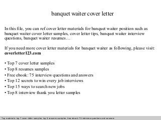 banquet waiter cover letter 
In this file, you can ref cover letter materials for banquet waiter position such as 
banquet waiter cover letter samples, cover letter tips, banquet waiter interview 
questions, banquet waiter resumes… 
If you need more cover letter materials for banquet waiter as following, please visit: 
coverletter123.com 
• Top 7 cover letter samples 
• Top 8 resumes samples 
• Free ebook: 75 interview questions and answers 
• Top 12 secrets to win every job interviews 
• Top 15 ways to search new jobs 
• Top 8 interview thank you letter samples 
Top materials: top 7 cover letter samples, top 8 Interview resumes samples, questions free and ebook: answers 75 – interview free download/ questions pdf and answers 
ppt file 
 