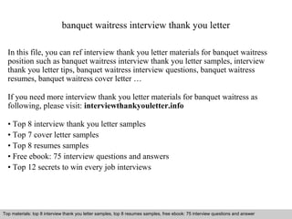 banquet waitress interview thank you letter 
In this file, you can ref interview thank you letter materials for banquet waitress 
position such as banquet waitress interview thank you letter samples, interview 
thank you letter tips, banquet waitress interview questions, banquet waitress 
resumes, banquet waitress cover letter … 
If you need more interview thank you letter materials for banquet waitress as 
following, please visit: interviewthankyouletter.info 
• Top 8 interview thank you letter samples 
• Top 7 cover letter samples 
• Top 8 resumes samples 
• Free ebook: 75 interview questions and answers 
• Top 12 secrets to win every job interviews 
Top materials: top 8 interview thank you letter samples, top 8 resumes samples, free ebook: 75 interview questions and answer 
Interview questions and answers – free download/ pdf and ppt file 
 