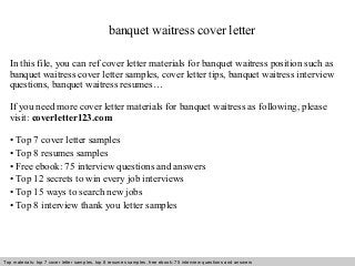 banquet waitress cover letter 
In this file, you can ref cover letter materials for banquet waitress position such as 
banquet waitress cover letter samples, cover letter tips, banquet waitress interview 
questions, banquet waitress resumes… 
If you need more cover letter materials for banquet waitress as following, please 
visit: coverletter123.com 
• Top 7 cover letter samples 
• Top 8 resumes samples 
• Free ebook: 75 interview questions and answers 
• Top 12 secrets to win every job interviews 
• Top 15 ways to search new jobs 
• Top 8 interview thank you letter samples 
Top materials: top 7 cover letter samples, top 8 Interview resumes samples, questions free and ebook: answers 75 – interview free download/ questions pdf and answers 
ppt file 
 