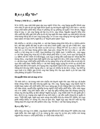 B¸n r¸c lÊy "®«"
Trong c¸i khã lã c¸i ... nghÒ míi
N¨m 1976, sau mét thêi gian dµi suy nghÜ ®¾n ®o, «ng Sang quyÕt ®Þnh vay
mîn mét Ýt vèn tõ nh÷ng ngêi th©n quen vµ trë thµnh ngêi ®Çu tiªn më c¬ së thu
mua chÕ biÕn phÕ liÖu nhùa t¹i phêng 16 vµ phêng 18 quËn T©n B×nh. Ngµy
khai tr¬ng, c¬ së «ng Sang cã hai m¸y b¨m, xay nhùa. Nguån nguyªn liÖu cho
s¶n xuÊt lóc bÊy giê chñ yÕu lµ tõ nh÷ng ngêi lîm bao nylon vµ mét phÇn kh«ng
nhá trong ®ã lµ do vî con «ng cung cÊp, v× vî con «ng còng lµ nh÷ng ngêi ®i lîm
bao nylon nh bao nhiªu ngêi kh¸c ë "thµnh phè nylon" nµy.
Nh nhiÒu c¬ së kh¸c cïng thêi, c¬ së Hai Sang còng b¾t ®Çu tõ c¸c kh©u ph©n
lo¹i, xÐ bäc (ph¶i xÐ bäc ra ph¬i míi kh«) ®em giÆt, xay vµ ph¬i thËt kh«, sau
®ã ®a vµo m¸y t¹o h¹t råi ®em ra Chî Lín b¸n. Nhùa PP th× b¸n cho c¬ së dÖt
bao nh c¸c lo¹i bao ®ùng ph©n bãn, bao g¹o; nhùa PE th× b¸n cho c¬ së s¶n
xuÊt c¸c lo¹i èng níc t¸i chÕ. Vµo kho¶ng n¨m 1983, lµm ¨n khÊm kh¸, mçi ngµy
c¬ së Hai Sang thu mua tõ 2-3 tÊn nhùa phÕ liÖu c¸c lo¹i, h«m nµo cã hµng tõ
c¸c tØnh vÒ th× ®Õn 4-5 tÊn/ngµy. Lóc nµy ý tëng s¶n xuÊt bao b× nhùa lãe lªn
trong ®Çu, «ng Danh Sal chØ nghÒ cho vµi ngêi b¹n kh¸c ®Ó cïng ra thªm, mÊy
c¬ së thu mua, chÕ biÕn phÕ liÖu víi hy väng ®©y sÏ lµ vÖ tinh cña m×nh khi ®i
vµo s¶n xuÊt bao. NhËn thÊy c¬ së Hai Sang ngµy cµng lín m¹nh vµ cã thÓ trë
thµnh ®èi thñ c¹nh tranh, b¹n hµng cña «ng Danh Sal ë Chî Lín tung ra ®ßn ®éc:
®ång lo¹t kh«ng nhËn hµng cña c¬ së nµy víi nhiÒu lý do kh¸c nhau. Vµ thÕ lµ
vµo cuèi n¨m 1983, gia ®×nh «ng Hai Sang ®îc ®a vµo danh s¸ch hé cøu ®ãi
cña phêng 18 quËn T©n B×nh.
Cã quyÕt t©m míi cã may m¾n
Tõ mét chñ c¬ së trong mét sím chiÒu trë thµnh ngêi ®îc cøu ®ãi tuy cã buån
khæ nhng ®iÒu ®ã vÉn kh«ng quËt ng· ®îc «ng. Hµng ngµy «ng Danh Sal l¹i
nhÆt bao nylon vÒ chÕ biÕn ®Ó nu«i sèng gia ®×nh ®ång thêi t×m hiÓu thªm
vÒ hãa nhùa, quyÕt lËp nghiÖp b»ng nghÒ chÕ biÕn phÕ liÖu. §Õn mét ngµy
nä n¨m 1986, «ng chît nhËn xÐt: v× sao líp giÊy kiÕng bao bã nhang còng lµ
nhùa mµ kh«ng thÊy ai tËn dông? NghÜ lµ lµm, «ng nhÆt mét Ýt vÒ giÆt ph¬i
kh« råi b¨m ra, mang cho ngêi b¹n lµ chñ mét c¬ së s¶n xuÊt nhùa lín ë quËn 5
xem. ThËt bÊt ngê, ngêi nµy xem xong cho biÕt ®©y lµ nhùa PP 100%, lo¹i nµy
ph¶i nhËp khÈu v× trong níc cha ai lµm ®îc. Ngêi nµy sau ®ã bÝ mËt ký hîp
®ång bao tiªu toµn bé s¶n phÈm cña «ng. Tõ ®ã c¬ së Hai Sang sèng l¹i.
B¸n r¸c lÊy "®«" ...
§Õn ®Çu nh÷ng n¨m 1990, «ng Danh Sal tiÕt lé bÝ mËt nhùa PP 100% cho mäi
ngêi biÕt, lóc mäi ngêi vì lÏ ra, còng lµ lóc «ng t¹o ra bíc ph¸t triÓn míi trong
ngµnh thu mua s¬ chÕ phÕ liÖu: s¬ chÕ chai nhùa PET.
 