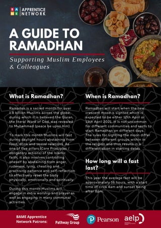 Ramadan is a sacred month for over
1.8 billion Muslims across the globe,
during which it is believed the Quran,
the literal Word of God, was revealed
to Muhammed (peace be upon him).
To mark this month Muslims will fast
during daylight hours abstaining from
food, drink and sexual relations. As
one of five pillars (Core Principles /
obligatory actions) of the Islamic
faith, it also involves controlling
oneself by abstaining from anger,
rudeness, lying, cheating and
practising patience and self-reflection
to effectively reset the body
physically, emotionally and spiritually.
During this month Muslims will
engage in extra worship and prayer as
well as engaging in many communal
activities.
A GUIDE TO
RAMADHAN
Ramadhan will start when the new
crescent mood is sighted which is
expected to be either 12th April or
13th April 2021. It is not uncommon
for different communities and sects to
start Ramadhan on different days.
The rules for sighting the moon differ
between different groups within in
the religion and thus results in a
differentiation in starting dates.
Supporting Muslim Employees
& Colleagues
This year the average fast will be
approximately 16 hours, with a start
time of circa 4am and sunset being
after 8pm.
What is Ramadhan? When is Ramadhan?
How long will a fast
last?
BAME Apprentice
Network Patrons:
 