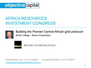AFRICA RESOURCES
INVESTMENT CONGRESS
          Building the Premier Central African gold producer
          Simon Village – Banro Corporation




IRONMONGERS’ HALL, CITY OF LONDON     TUESDAY-WEDNESDAY,   14-15 JUN 2011
www.ObjectiveCapitalConferences.com
                                                                            0
 