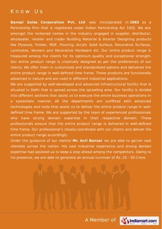 Know Us
Bansal Sales Corporation

Pvt. Ltd

was

incorporated

in 1963 as a

Partnership Firm that is registered under Indian Partnership Act 1932. We are
amongst the reckoned names in the industry engaged in supplier, distributor,
wholesaler, retailer and trader Building Material & Interior Designing products
like Plywood, Timber, MDF, Flooring, Acrylic Solid Surface, Decorative Surfaces,
Laminates, Veneers and Decorative Hardware etc. Our entire product range is
treasured among the clients for its optimum quality and exceptional strength.
Our entire product range is creatively designed as per the preferences of our
clients. We oﬀer them in customized and standardized options and delivered the
entire product range in well-deﬁned time frame. These products are functionally
advanced in nature and are used in different industrial applications.
We are supported by well-developed and advanced infrastructural facility that is
situated in Delhi that is spread across the sprawling area. Our facility is divided
into diﬀerent sections that assist us to execute the entire business operations in
a systematic manner. All the departments are outﬁtted with advanced
technologies and tools that assist us to deliver the entire product range in welldeﬁned time frame. We are supported by the team of experienced professionals
who

have

strong

domain

expertise

in

their

respective

domain.

These

professionals ensure that the entire product range is delivered in well-deﬁned
time frame. Our professional’s closely-coordinate with our clients and deliver the
entire product range accordingly.
Under the guidance of our mentor Mr. Anil Bansal we are able to garner vast
clientele across the nation. His vast industrial experience and strong domain
expertise had assisted us to keep a step ahead among the competitors. Owing to
his presence, we are able to generate an annual turnover of Rs. 25 - 50 Crore.

A Member of

 