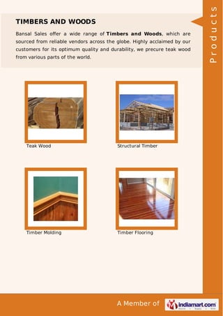 Bansal Sales oﬀer a wide range of Timbers and Woods, which are
sourced from reliable vendors across the globe. Highly acclaimed by our
customers for its optimum quality and durability, we precure teak wood
from various parts of the world.

Teak Wood

Structural Timber

Timber Molding

Timber Flooring

A Member of

Products

TIMBERS AND WOODS

 