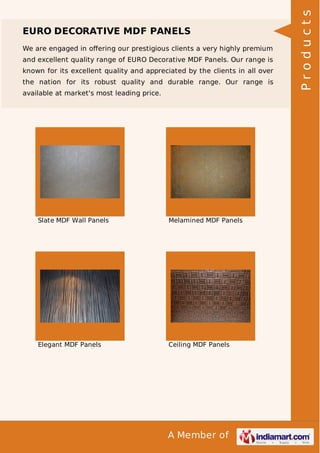We are engaged in oﬀering our prestigious clients a very highly premium
and excellent quality range of EURO Decorative MDF Panels. Our range is
known for its excellent quality and appreciated by the clients in all over
the nation for its robust quality and durable range. Our range is
available at market's most leading price.

Slate MDF Wall Panels

Melamined MDF Panels

Elegant MDF Panels

Ceiling MDF Panels

A Member of

Products

EURO DECORATIVE MDF PANELS

 