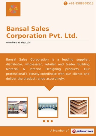 +91-8588868513

Bansal Sales
Corporation Pvt. Ltd.
www.bansalsales.co.in

Bansal

Sales

Corporation

is

a

leading

supplier,

distributor, wholesaler, retailer and trader Building
Material

&

Interior

Designing

products.

Our

professional’s closely-coordinate with our clients and
deliver the product range accordingly.

A Member of

 