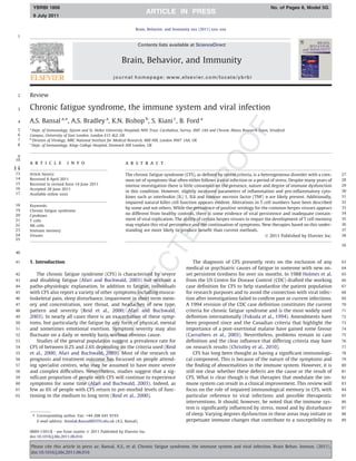 YBRBI 1806                                                                                                                                No. of Pages 8, Model 5G
       9 July 2011

                                                                   Brain, Behavior, and Immunity xxx (2011) xxx–xxx
 1

                                                                    Contents lists available at ScienceDirect


                                                           Brain, Behavior, and Immunity
                                                      journal homepage: www.elsevier.com/locate/ybrbi


 2    Review

 3    Chronic fatigue syndrome, the immune system and viral infection
 4    A.S. Bansal a,⇑, A.S. Bradley a, K.N. Bishop b, S. Kiani c, B. Ford a
 5    a
        Dept. of Immunology, Epsom and St. Helier University Hospitals NHS Trust, Carshalton, Surrey, SM5 1AA and Chronic Illness Research Team, Stratford
 6    Campus, University of East London, London E15 4LZ, UK
 7    b
        Division of Virology, MRC National Institute for Medical Research, Mill Hill, London NW7 1AA, UK
 8    c
        Dept. of Immunology, Kings College Hospital, Denmark Hill London, UK

 9
10
      a r t i c l e        i n f o                           a b s t r a c t
1 2
2 6
 13   Article history:                                       The chronic fatigue syndrome (CFS), as deﬁned by recent criteria, is a heterogeneous disorder with a com-      27
 14   Received 8 April 2011                                  mon set of symptoms that often either follows a viral infection or a period of stress. Despite many years of   28
 15   Received in revised form 14 June 2011                  intense investigation there is little consensus on the presence, nature and degree of immune dysfunction       29
 16   Accepted 28 June 2011
                                                             in this condition. However, slightly increased parameters of inﬂammation and pro-inﬂammatory cyto-             30
 17   Available online xxxx
                                                             kines such as interleukin (IL) 1, IL6 and tumour necrosis factor (TNF) a are likely present. Additionally,     31
                                                             impaired natural killer cell function appears evident. Alterations in T cell numbers have been described       32
18    Keywords:
                                                             by some and not others. While the prevalence of positive serology for the common herpes viruses appears        33
19    Chronic fatigue syndrome
20    Cytokines
                                                             no different from healthy controls, there is some evidence of viral persistence and inadequate contain-        34
21    T cells                                                ment of viral replication. The ability of certain herpes viruses to impair the development of T cell memory    35
22    NK cells                                               may explain this viral persistence and the continuation of symptoms. New therapies based on this under-        36
23    Immune memory                                          standing are more likely to produce beneﬁt than current methods.                                               37
24    Viruses                                                                                                                           Ó 2011 Published by Elsevier Inc.   38
25
                                                                                                                                                                            39
40

41    1. Introduction                                                                               The diagnosis of CFS presently rests on the exclusion of any            63
                                                                                                medical or psychiatric causes of fatigue in someone with new on-            64
42       The chronic fatigue syndrome (CFS) is characterised by severe                          set persistent tiredness for over six months. In 1988 Holmes et al.         65
43    and disabling fatigue (Afari and Buchwald, 2003) but without a                            from the US Centre for Disease Control (CDC) drafted the working            66
44    patho-physiologic explanation. In addition to fatigue, individuals                        case deﬁnition for CFS to help standardise the patient population           67
45    with CFS also report a variety of other symptoms including muscu-                         for research purposes and to avoid the connection with viral infec-         68
46    loskeletal pain, sleep disturbance, impairment in short term mem-                         tion after investigations failed to conﬁrm past or current infections.      69
47    ory and concentration, sore throat, and headaches of new type,                            A 1994 revision of the CDC case deﬁnition constitutes the current           70
48    pattern and severity (Reid et al., 2000; Afari and Buchwald,                              criteria for chronic fatigue syndrome and is the most widely used           71
49    2003). In nearly all cases there is an exacerbation of these symp-                        deﬁnition internationally (Fukuda et al., 1994). Amendments have            72
50    toms, but particularly the fatigue by any form of physical, mental                        been proposed since and the Canadian criteria that highlight the            73
51    and sometimes emotional exertion. Symptom severity may also                               importance of a post-exertional malaise have gained some favour             74
52    ﬂuctuate on a daily or weekly basis without obvious cause.                                (Carruthers et al., 2003). Nevertheless, problems remain in case            75
53       Studies of the general population suggest a prevalence rate for                        deﬁnition and the clear inﬂuence that differing criteria may have           76
54    CFS of between 0.2% and 2.6% depending on the criteria used (Reid                         on research results (Christley et al., 2010).                               77
55    et al., 2000; Afari and Buchwald, 2003). Most of the research on                              CFS has long been thought as having a signiﬁcant immunologi-            78
56    prognosis and treatment outcome has focussed on people attend-                            cal component. This is because of the nature of the symptoms and            79
57    ing specialist centres, who may be assumed to have more severe                            the ﬁnding of abnormalities in the immune system. However, it is            80
58    and complex difﬁculties. Nevertheless, studies suggest that a sig-                        still not clear whether these defects are the cause or the result of        81
59    niﬁcant proportion of people with CFS will continue to experience                         CFS. What is clear though is that therapies that modulate the im-           82
60    symptoms for some time (Afari and Buchwald, 2003). Indeed, as                             mune system can result in a clinical improvement. This review will          83
61    few as 6% of people with CFS return to pre-morbid levels of func-                         focus on the role of impaired immunological memory in CFS, with             84
62    tioning in the medium to long term (Reid et al., 2000).                                   particular reference to viral infections and possible therapeutic           85
                                                                                                interventions. It should, however, be noted that the immune sys-            86
                                                                                                tem is signiﬁcantly inﬂuenced by stress, mood and by disturbance            87
       ⇑ Corresponding author. Fax: +44 208 641 9193.                                           of sleep. Varying degrees dysfunction in these areas may initiate or        88
          E-mail address: Amolak.Bansal@ESTH.nhs.uk (A.S. Bansal).                              perpetuate immune changes that contribute to a susceptibility to            89


      0889-1591/$ - see front matter Ó 2011 Published by Elsevier Inc.
      doi:10.1016/j.bbi.2011.06.016

      Please cite this article in press as: Bansal, A.S., et al. Chronic fatigue syndrome, the immune system and viral infection. Brain Behav. Immun. (2011),
      doi:10.1016/j.bbi.2011.06.016
 