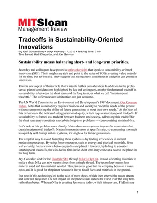 1
Tradeoffs in Sustainability-Oriented
Innovations
Big Idea: Sustainability • Blog • February 17, 2016 • Reading Time: 3 min
Tima Bansal, Hadi Chapardar, and Joel Gehman
Sustainability means balancing short- and long-term priorities.
Jason Jay and colleagues have posted a series of articles that speak to sustainability-oriented
innovation (SOI). Their insights are rich and point to the value of SOI in creating value not only
for the firm, but for society. They suggest that seeing profit and planet as tradeoffs can constrain
innovation.
There is one aspect of their article that warrants further consideration. In addition to the profit-
versus-planet considerations highlighted by Jay and colleagues, another fundamental tradeoff in
sustainability is between the short term and the long term, or what we call “intertemporal
tradeoffs.” The differences are substantive, not just semantic.
The UN World Commission on Environment and Development’s 1987 document, Our Common
Future, notes that sustainability requires business and society to “meet the needs of the present
without compromising the ability of future generations to meet their own needs.” At the heart of
this definition is the notion of intergenerational equity, which requires intertemporal tradeoffs. If
sustainability is framed as a tradeoff between business and society, addressing this tradeoff for
the short term may sometimes exacerbate long-term problems — compromising sustainability.
Let’s look at this problem more closely. Natural resource systems impose the constraints that
create intertemporal tradeoffs. Natural resources renew at specific rates, so consuming too much
too quickly will disrupt natural systems, leaving less for future generations.
The simplest way to avoid disrupting these systems is by finding efficiencies in current
production processes. By using fewer resources, such as energy and physical materials, firms
will certainly find a win-win between profits and planet. However, by failing to consider
intertemporal tradeoffs, the wins to the firm in the short term may come at a cost to the planet in
the long term.
Jay, Gonzalez, and Swibel illustrate SOI through Nike’s FlyKnit. Instead of cutting materials to
make a shoe, Nike can now weave shoes from a single thread. The technology means less
material used and less material wasted. This process is good for the company because it saves
costs, and it is good for the planet because it leaves fossil fuels and materials in the ground.
But what if this technology led to the sale of more shoes, which then entered the waste stream
and were not recycled? The net impact on the planet could indeed be worse over the long term,
rather than better. Whereas Nike is creating less waste today, which is important, FlyKnit may
 