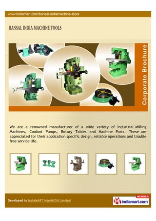 We are a renowned manufacturer of a wide variety of Industrial Milling
Machines, Coolant Pumps, Rotary Tables and Machine Parts. These are
appreciated for their application specific design, reliable operations and trouble
free service life.
 