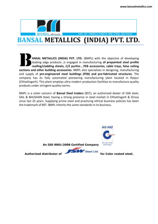 BANSAL METALLICS (INDIA) PVT. LTD.
ANSAL METALLICS (INDIA) PVT. LTD. (BMPL) with the objective of developing
leading edge products ,is engaged in manufacturing of prepainted steel profile
roofing/cladding sheets, C/Z purlins , PEB accessories, cable trays, false ceiling
sections and other building accessories. BMPL also specializes in designing, manufacturing
and supply of pre-engineered steel buildings (PEB) and pre-fabricated structures. The
company has its fully automated pioneering manufacturing plant located in Raipur
(Chhattisgarh). This plant employs ultra modern production facilities to manufacture quality
products under stringent quality norms.
BMPL is a sister concern of Bansal Steel traders (BST), an authorized dealer of JSW steel,
SAIL & BHUSHAN Steel, having a strong presence in steel market in Chhattisgarh & Orissa
since last 25 years. Supplying prime steel and practicing ethical business policies has been
the trademark of BST. BMPL inherits the same standards in its business.
An ISO 9001:2008 Certified Company
Authorized distributor of for Color coated steel.
B
www.bansalmetallics.com
 