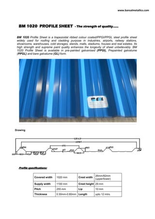 BM 1020 PROFILE SHEET - The strength of quality......
BM 1020 Profile Sheet is a trapezoidal ribbed colour coated/PPGI/PPGL steel profile sheet
widely used for roofing and cladding purpose in industries, airports, railway stations,
showrooms, warehouses, cold storages, stands, malls, stadiums, houses and real estates. Its
high strength and supreme paint quality enhances the longevity of sheet unbelievably. BM
1020 Profile Sheet is available in pre-painted galvanised (PPGI), Prepainted galvalume
(PPGL) and bare galvalume (GL) form.
Drawing
Profile specifications:
Covered width 1020 mm Crest width
26mm/82mm
(upper/lower)
Supply width 1100 mm Crest height 29 mm
Pitch 255 mm Lip 10 mm
Thickness 0.30mm-0.80mm Length upto 12 mtrs.
www.bansalmetallics.com
 