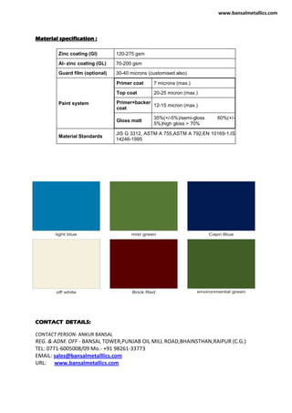 Material specification :
Zinc coating (GI) 120-275 gsm
Al- zinc coating (GL) 70-200 gsm
Guard film (optional) 30-40 microns (customised also)
Paint system
Primer coat 7 microns (max.)
Top coat 20-25 micron (max.)
Primer+backer
coat
12-15 micron (max.)
Gloss matt
35%(+/-5%)/semi-gloss 60%(+/-
5%)high gloss > 70%
Material Standards
JIS G 3312, ASTM A 755,ASTM A 792,EN 10169-1,IS
14246-1995
CONTACT DETAILS:
CONTACT PERSON- ANKUR BANSAL
REG. & ADM. OFF - BANSAL TOWER,PUNJAB OIL MILL ROAD,BHAINSTHAN,RAIPUR (C.G.)
TEL: 0771-6005008/09 Mo.- +91 98261-33773
EMAIL: sales@bansalmetalllics.com
URL: www.bansalmetallics.com
www.bansalmetallics.com
 