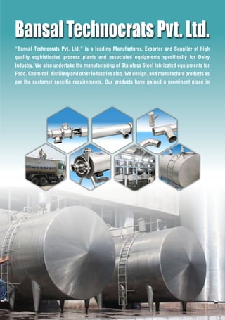 Bansal Technocrats Pvt. Ltd. is a leading Manufacturer, Exporter and Supplier of high
quality sophisticated process plants and associated equipments specifically for Dairy
Industry. We also undertake the manufacturing of Stainless Steel fabricated equipments for
Food, Chemical, distillery and other Industries also. We design, and manufacture products as
per the customer specific requirements. Our products have gained a prominent place in
BansalTechnocratsPvt.Ltd.
 
