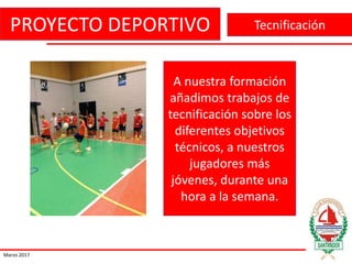 PROYECTO DEPORTIVO
Marzo 2017
Tecnificación
A nuestra formación
añadimos trabajos de
tecnificación sobre los
diferentes objetivos
técnicos, a nuestros
jugadores más
jóvenes, durante una
hora a la semana.
 