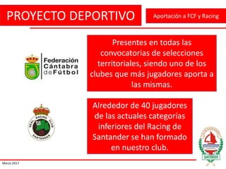PROYECTO DEPORTIVO
Marzo 2017
Aportación a FCF y Racing
Presentes en todas las
convocatorias de selecciones
territoriales, siendo uno de los
clubes que más jugadores aporta a
las mismas.
Alrededor de 40 jugadores
de las actuales categorías
inferiores del Racing de
Santander se han formado
en nuestro club.
 