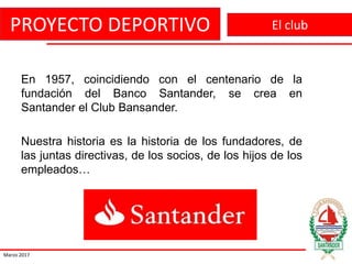 PROYECTO DEPORTIVO
Marzo 2017
El club
En 1957, coincidiendo con el centenario de la
fundación del Banco Santander, se crea en
Santander el Club Bansander.
Nuestra historia es la historia de los fundadores, de
las juntas directivas, de los socios, de los hijos de los
empleados…
 