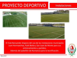PROYECTO DEPORTIVO
Marzo 2017
Instalaciones
El Club Bansander dispone del uso de las instalaciones municipales
Juan Hormaechea, Ruth Beitia y San Juan de Monte para sus
entrenamientos y partidos.
Además del pabellón de Numancia para la tecnificación.
 