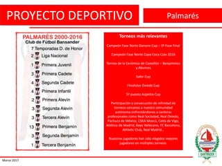 PROYECTO DEPORTIVO
Marzo 2017
Palmarés
Torneos más relevantes
Campeón Fase Norte Danone Cup – 3º Fase Final
Campeón Fase Norte Copa Coca Cola 2016
Torneo de la Cerámica de Castellón – Benjamines
y Alevines
Safor Cup
Finalistas Oviedo Cup
5º puesto Azpeitia Cup
Participación y consecución de infinidad de
torneos cercanos a nuestra comunidad
autónoma enfrentándonos a canteras
profesionales como Real Sociedad, Real Oviedo,
Pachuca de México, CSKA Moscú, Celta de Vigo,
Atlético de Madrid, Rayo Vallecano, FC Barcelona,
Athletic Club, Real Madrid…
Nuestros jugadores han sido elegidos mejores
jugadores en múltiples torneos.
 