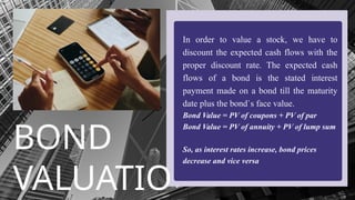 BOND
VALUATIO
In order to value a stock, we have to
discount the expected cash flows with the
proper discount rate. The expected cash
flows of a bond is the stated interest
payment made on a bond till the maturity
date plus the bond`s face value.?
Bond Value = PV of coupons + PV of par?
Bond Value = PV of annuity + PV of lump sum
So, as interest rates increase, bond prices
decrease and vice versa?
 