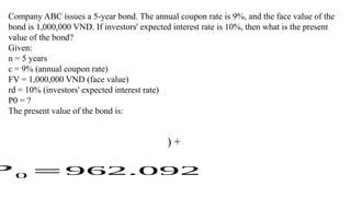 Company ABC issues a 5-year bond. The annual coupon rate is 9%, and the face value of the
bond is 1,000,000 VND. If investors' expected interest rate is 10%, then what is the present
value of the bond?
Given:
n = 5 years
c = 9% (annual coupon rate)
FV = 1,000,000 VND (face value)
rd = 10% (investors' expected interest rate)
P0 = ?
The present value of the bond is:
) +
? 0 =962.092
 