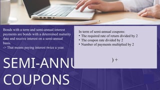 SEMI-ANNUAL
COUPONS
Bonds with a term and semi-annual interest
payments are bonds with a determined maturity
date and receive interest on a semi-annual
basis.
-> That means paying interest twice a year.
In term of semi-annual coupons:
? The required rate of return divided by 2
? The coupon rate divided by 2
? Number of payments multiplied by 2
) +
 