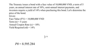 The Treasury issues a bond with a face value of 10,000,000 VND, a term of 5
years, an annual interest rate of 10%, semi-annual interest payments, and
investors require a yield of 14% when purchasing this bond. Let's determine the
price of the bond.
Given:
Face Value (FV) = 10,000,000 VND
Term (n) = 5 years
Annual Coupon Rate (c) = 10%
Yield Required (rd) = 14%
) +
P0 = 8.595.284
 