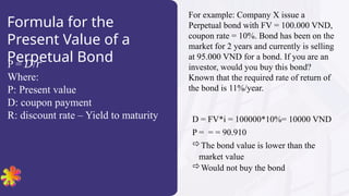 Formula for the
Present Value of a
Perpetual Bond
P = /
? ?
Where:
P: Present value
D: coupon payment
R: discount rate C Yield to maturity
For example: Company X issue a
Perpetual bond with FV = 100.000 VND,
coupon rate = 10%. Bond has been on the
market for 2 years and currently is selling
at 95.000 VND for a bond. If you are an
investor, would you buy this bond?
Known that the required rate of return of
the bond is 11%/year.
D = FV*i = 100000*10%= 10000 VND
P = = = 90.910
?The bond value is lower than the
market value
?Would not buy the bond
 