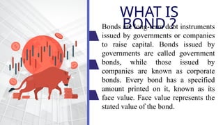 WHAT IS
BOND ?
Bonds are long-term debt instruments
issued by governments or companies
to raise capital. Bonds issued by
governments are called government
bonds, while those issued by
companies are known as corporate
bonds. Every bond has a specified
amount printed on it, known as its
face value. Face value represents the
stated value of the bond.
 