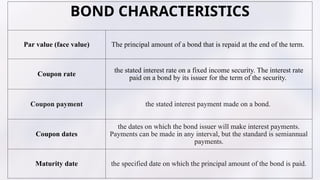 BOND CHARACTERISTICS
Par value (face value) The principal amount of a bond that is repaid at the end of the term. ?
Coupon rate
the stated interest rate on a fixed income security. The interest rate
paid on a bond by its issuer for the term of the security. ?
Coupon payment the stated interest payment made on a bond.
Coupon dates
the dates on which the bond issuer will make interest payments.
Payments can be made in any interval, but the standard is semiannual
payments.?
Maturity date the specified date on which the principal amount of the bond is paid.?
 