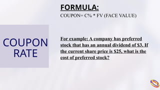 COUPON
RATE
FORMULA:
COUPON= C% * FV (FACE VALUE)
For example: A company has preferred
stock that has an annual dividend of $3. If
the current share price is $25, what is the
cost of preferred stock?
 