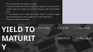 ? The rate required in the market on a bond. ?
? The annual return that a bond is expected to generate if it is held till its
maturity, given its coupon rate, payment frequency and current market
price?
? Is the discount rate at which the present value of a bond`s coupon
payment and maturity value is equal to its current market price. ?
? Change according to the market
YIELD TO
MATURIT
Y
? C%=YTM ? C%<YTM
-> DISCOUNT
? C%> YTM
-> PREMIUM
 